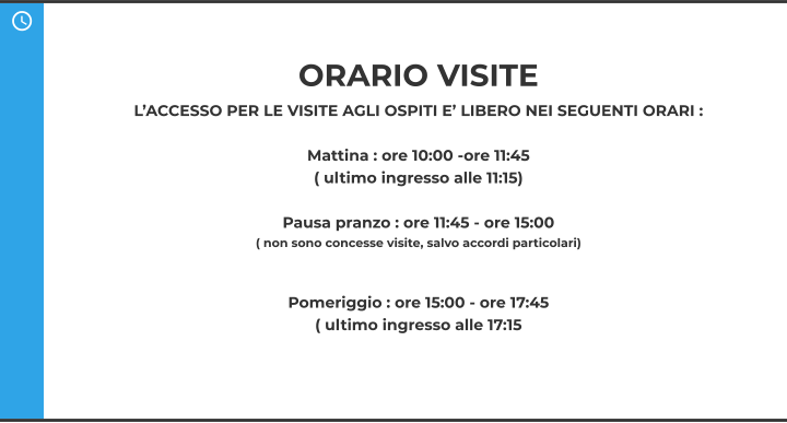 ORARIO VISITE  L’ACCESSO PER LE VISITE AGLI OSPITI E’ LIBERO NEI SEGUENTI ORARI :  Mattina : ore 10:00 -ore 11:45  ( ultimo ingresso alle 11:15)  Pausa pranzo : ore 11:45 - ore 15:00  ( non sono concesse visite, salvo accordi particolari)   Pomeriggio : ore 15:00 - ore 17:45  ( ultimo ingresso alle 17:15