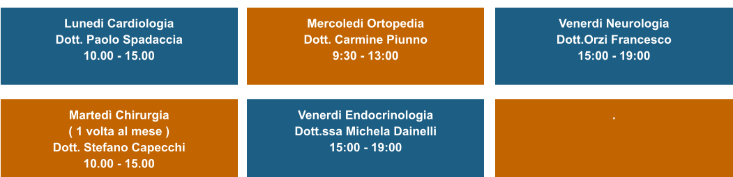 Lunedi Cardiologia Dott. Paolo Spadaccia  10.00 - 15.00   Martedì Chirurgia  ( 1 volta al mese ) Dott. Stefano Capecchi 10.00 - 15.00   Mercoledi Ortopedia Dott. Carmine Piunno 9:30 - 13:00   Venerdi Endocrinologia Dott.ssa Michela Dainelli 15:00 - 19:00   Venerdi Neurologia Dott.Orzi Francesco 15:00 - 19:00   .