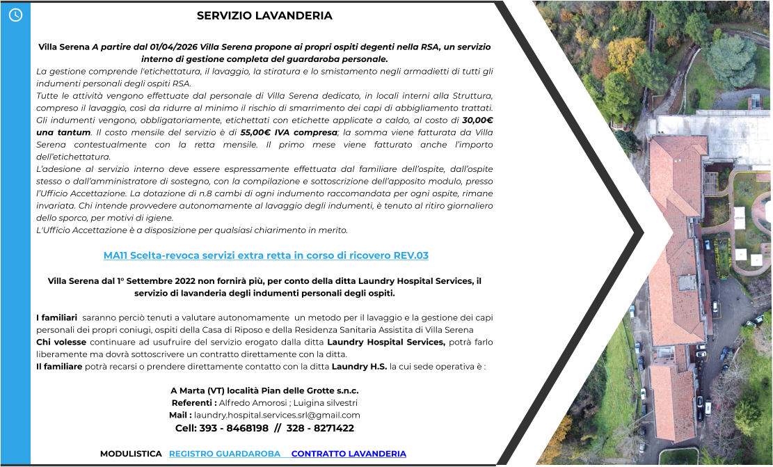 SERVIZIO LAVANDERIA  Villa Serena A partire dal 01/04/2026 Villa Serena propone ai propri ospiti degenti nella RSA, un servizio interno di gestione completa del guardaroba personale. La gestione comprende l'etichettatura, il lavaggio, la stiratura e lo smistamento negli armadietti di tutti gli indumenti personali degli ospiti RSA. Tutte le attività vengono effettuate dal personale di Villa Serena dedicato, in locali interni alla Struttura, compreso il lavaggio, così da ridurre al minimo il rischio di smarrimento dei capi di abbigliamento trattati. Gli indumenti vengono, obbligatoriamente, etichettati con etichette applicate a caldo, al costo di 30,00€ una tantum. Il costo mensile del servizio è di 55,00€ IVA compresa; la somma viene fatturata da Villa Serena contestualmente con la retta mensile. Il primo mese viene fatturato anche l’importo dell’etichettatura. L’adesione al servizio interno deve essere espressamente effettuata dal familiare dell’ospite, dall’ospite stesso o dall’amministratore di sostegno, con la compilazione e sottoscrizione dell’apposito modulo, presso l’Ufficio Accettazione. La dotazione di n.8 cambi di ogni indumento raccomandata per ogni ospite, rimane invariata. Chi intende provvedere autonomamente al lavaggio degli indumenti, è tenuto al ritiro giornaliero dello sporco, per motivi di igiene. L'Ufficio Accettazione è a disposizione per qualsiasi chiarimento in merito.   MA11 Scelta-revoca servizi extra retta in corso di ricovero REV.03  Villa Serena dal 1° Settembre 2022 non fornirà più, per conto della ditta Laundry Hospital Services, il servizio di lavanderia degli indumenti personali degli ospiti.  I familiari  saranno perciò tenuti a valutare autonomamente  un metodo per il lavaggio e la gestione dei capi personali dei propri coniugi, ospiti della Casa di Riposo e della Residenza Sanitaria Assistita di Villa Serena  Chi volesse continuare ad usufruire del servizio erogato dalla ditta Laundry Hospital Services, potrà farlo liberamente ma dovrà sottoscrivere un contratto direttamente con la ditta. Il familiare potrà recarsi o prendere direttamente contatto con la ditta Laundry H.S. la cui sede operativa è :  A Marta (VT) località Pian delle Grotte s.n.c. Referenti : Alfredo Amorosi ; Luigina silvestri Mail : laundry.hospital.services.srl@gmail.com Cell: 393 - 8468198  //  328 - 8271422                             MODULISTICA   REGISTRO GUARDAROBA     CONTRATTO LAVANDERIA